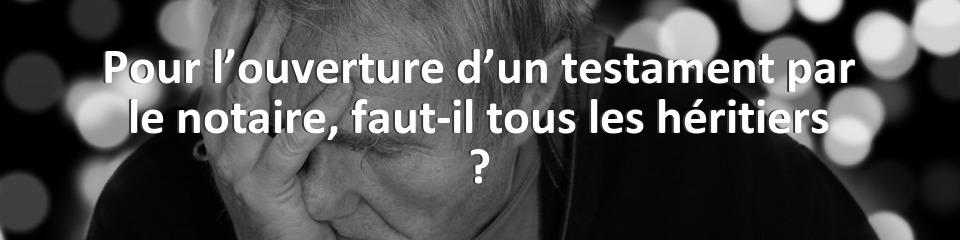 Pour l’ouverture d’un testament par le notaire, faut-il tous les héritiers ?