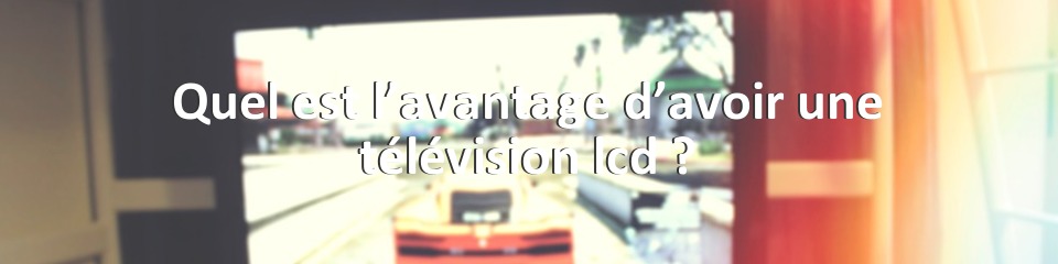 Quel est l’avantage d’avoir une télévision lcd ?
