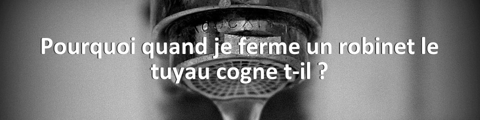 Pourquoi quand je ferme un robinet le tuyau cogne t-il ?