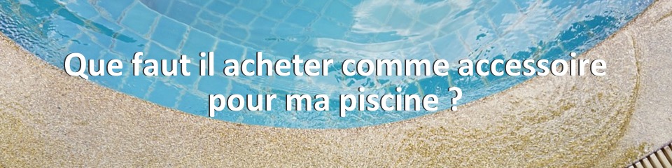 Que faut il acheter comme accessoire pour ma piscine ?